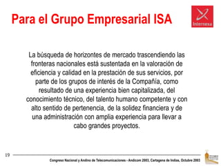19Para el Grupo Empresarial ISALa búsqueda de horizontes de mercado trascendiendo las fronteras nacionales está sustentada en la valoración de eficiencia y calidad en la prestación de sus servicios, por parte de los grupos de interés de la Compañía, como resultado de una experiencia bien capitalizada, del conocimiento técnico, del talento humano competente y con alto sentido de pertenencia, de la solidez financiera y de una administración con amplia experiencia para llevar a cabo grandes proyectos.
