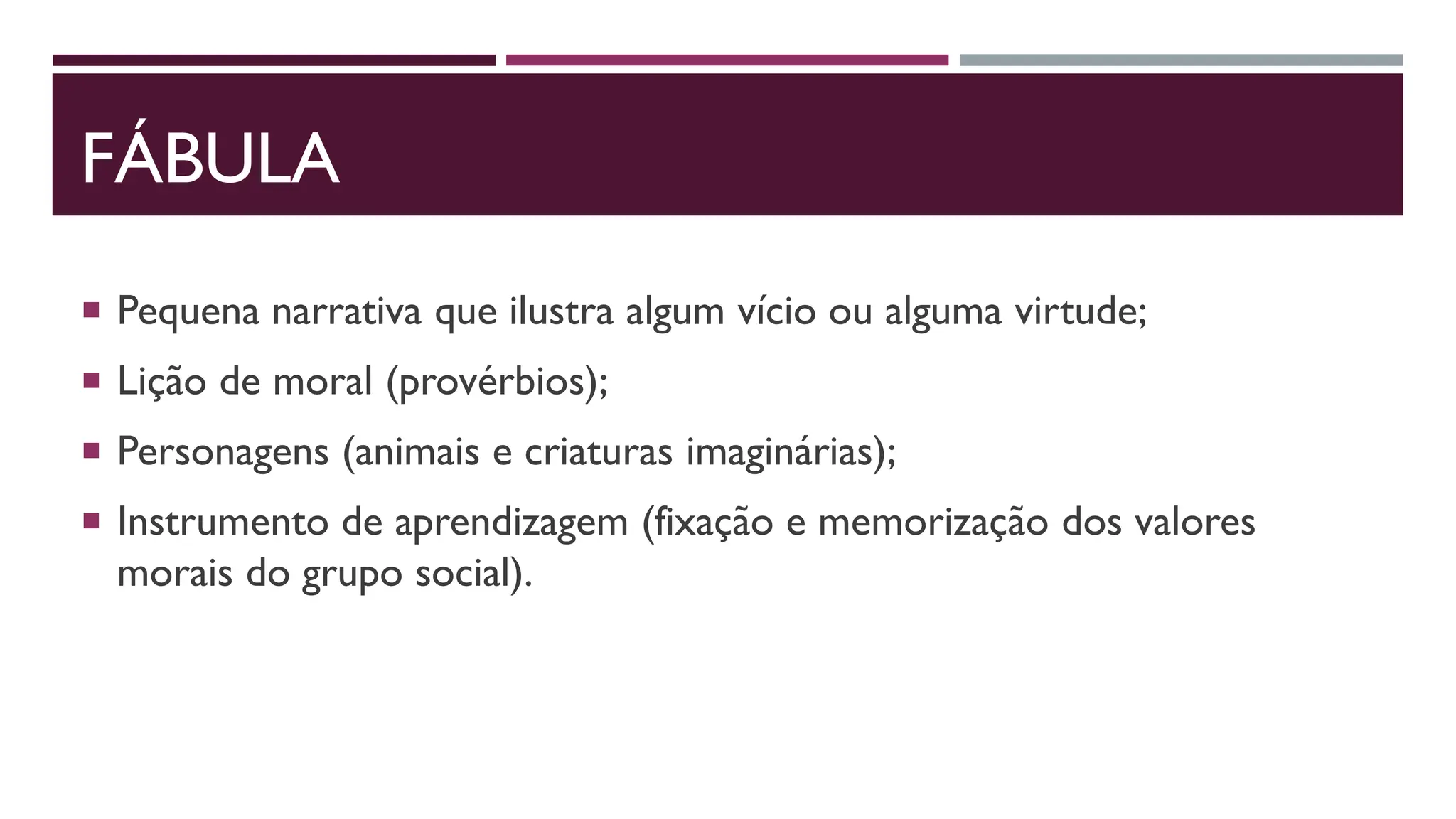 FÁBULA
 Pequena narrativa que ilustra algum vício ou alguma virtude;
 Lição de moral (provérbios);
 Personagens (animais e criaturas imaginárias);
 Instrumento de aprendizagem (fixação e memorização dos valores
morais do grupo social).
 