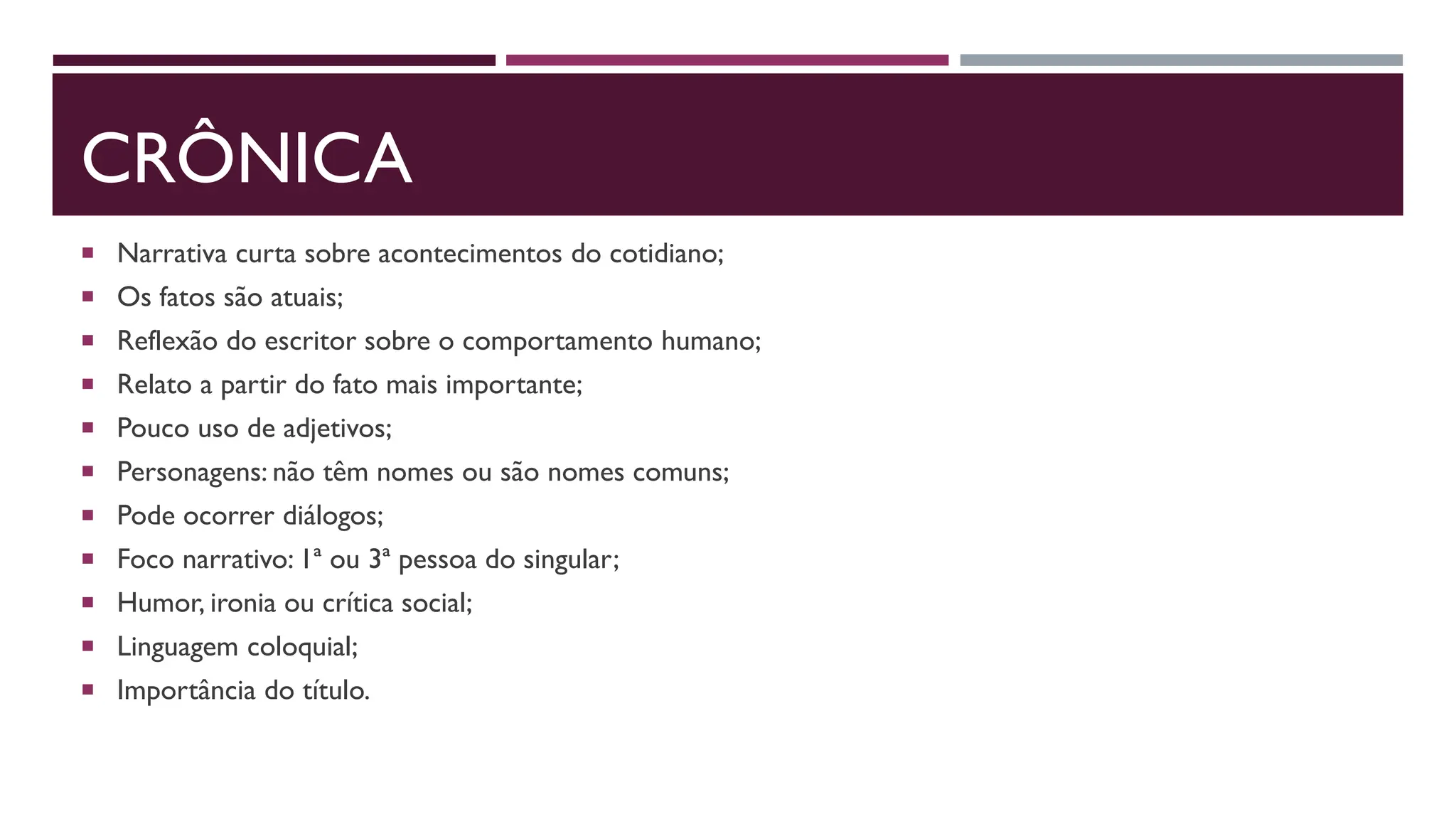 CRÔNICA
 Narrativa curta sobre acontecimentos do cotidiano;
 Os fatos são atuais;
 Reflexão do escritor sobre o comportamento humano;
 Relato a partir do fato mais importante;
 Pouco uso de adjetivos;
 Personagens: não têm nomes ou são nomes comuns;
 Pode ocorrer diálogos;
 Foco narrativo: 1ª ou 3ª pessoa do singular;
 Humor, ironia ou crítica social;
 Linguagem coloquial;
 Importância do título.
 