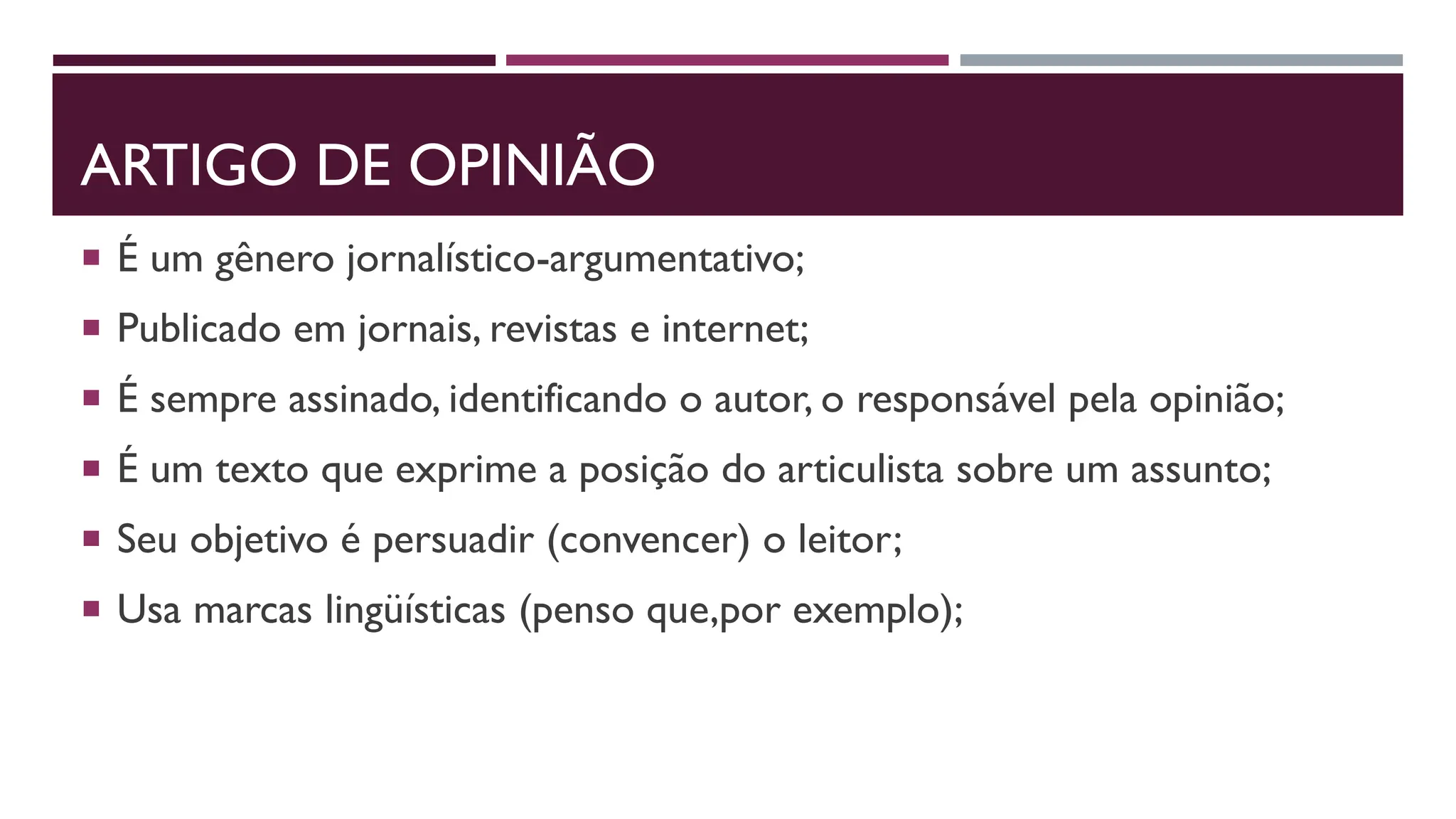 ARTIGO DE OPINIÃO
 É um gênero jornalístico-argumentativo;
 Publicado em jornais, revistas e internet;
 É sempre assinado, identificando o autor, o responsável pela opinião;
 É um texto que exprime a posição do articulista sobre um assunto;
 Seu objetivo é persuadir (convencer) o leitor;
 Usa marcas lingüísticas (penso que,por exemplo);
 