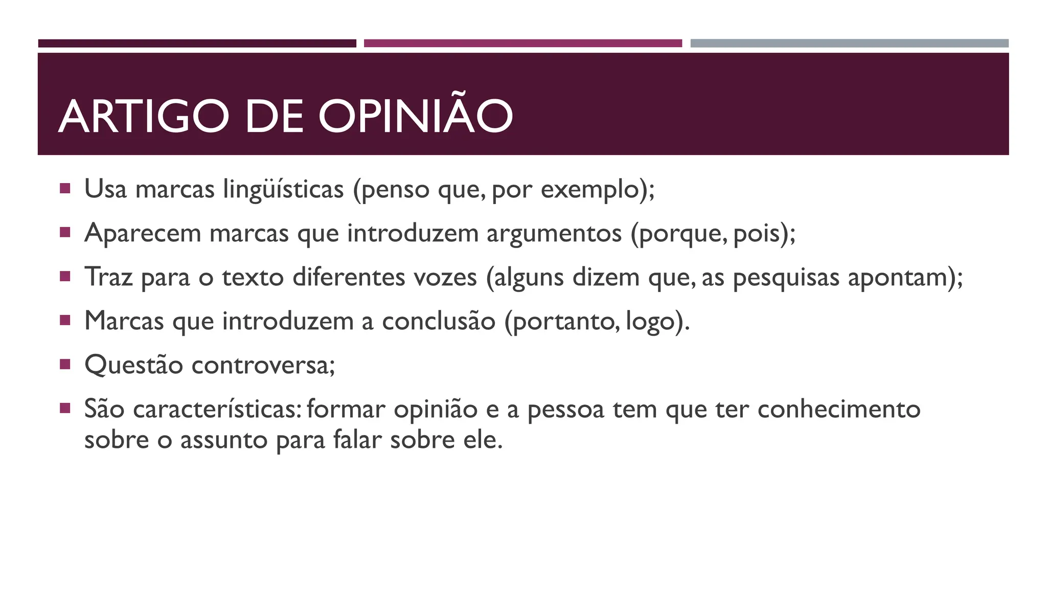ARTIGO DE OPINIÃO
 Usa marcas lingüísticas (penso que, por exemplo);
 Aparecem marcas que introduzem argumentos (porque, pois);
 Traz para o texto diferentes vozes (alguns dizem que, as pesquisas apontam);
 Marcas que introduzem a conclusão (portanto, logo).
 Questão controversa;
 São características: formar opinião e a pessoa tem que ter conhecimento
sobre o assunto para falar sobre ele.
 