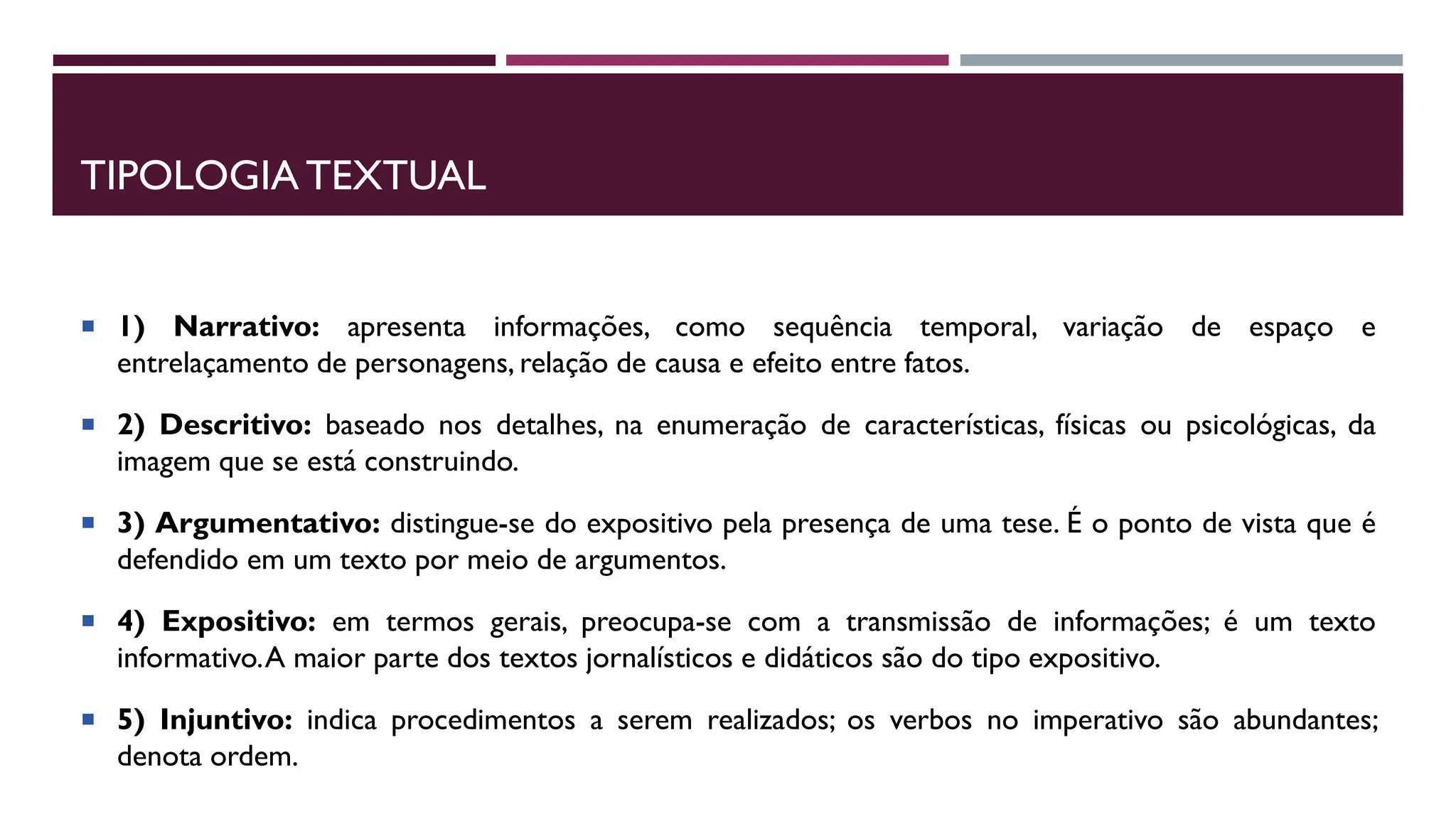 TIPOLOGIA TEXTUAL
 1) Narrativo: apresenta informações, como sequência temporal, variação de espaço e
entrelaçamento de personagens, relação de causa e efeito entre fatos.
 2) Descritivo: baseado nos detalhes, na enumeração de características, físicas ou psicológicas, da
imagem que se está construindo.
 3) Argumentativo: distingue-se do expositivo pela presença de uma tese. É o ponto de vista que é
defendido em um texto por meio de argumentos.
 4) Expositivo: em termos gerais, preocupa-se com a transmissão de informações; é um texto
informativo.A maior parte dos textos jornalísticos e didáticos são do tipo expositivo.
 5) Injuntivo: indica procedimentos a serem realizados; os verbos no imperativo são abundantes;
denota ordem.
 