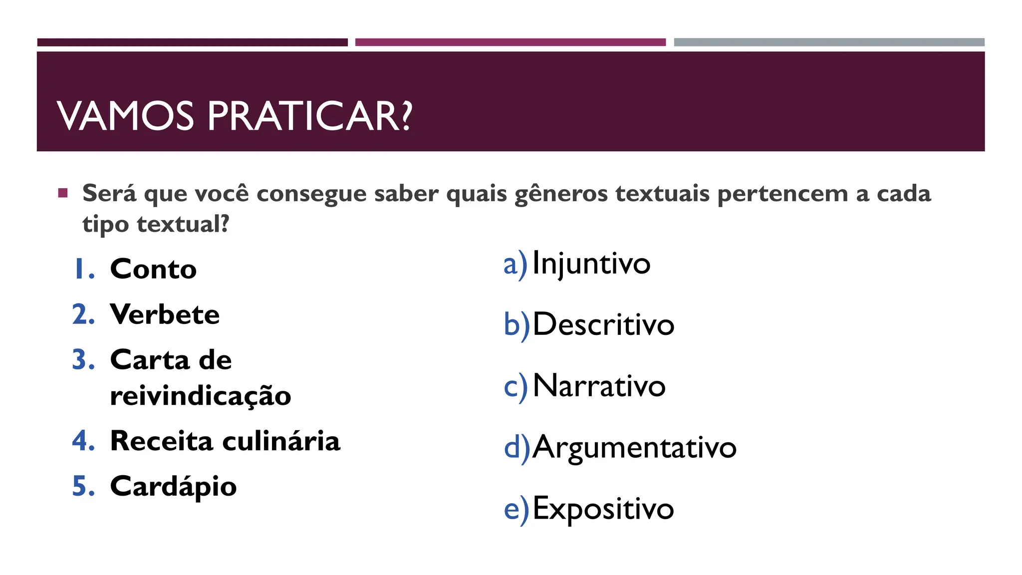 VAMOS PRATICAR?
 Será que você consegue saber quais gêneros textuais pertencem a cada
tipo textual?
1. Conto
2. Verbete
3. Carta de
reivindicação
4. Receita culinária
5. Cardápio
a)Injuntivo
b)Descritivo
c)Narrativo
d)Argumentativo
e)Expositivo
 