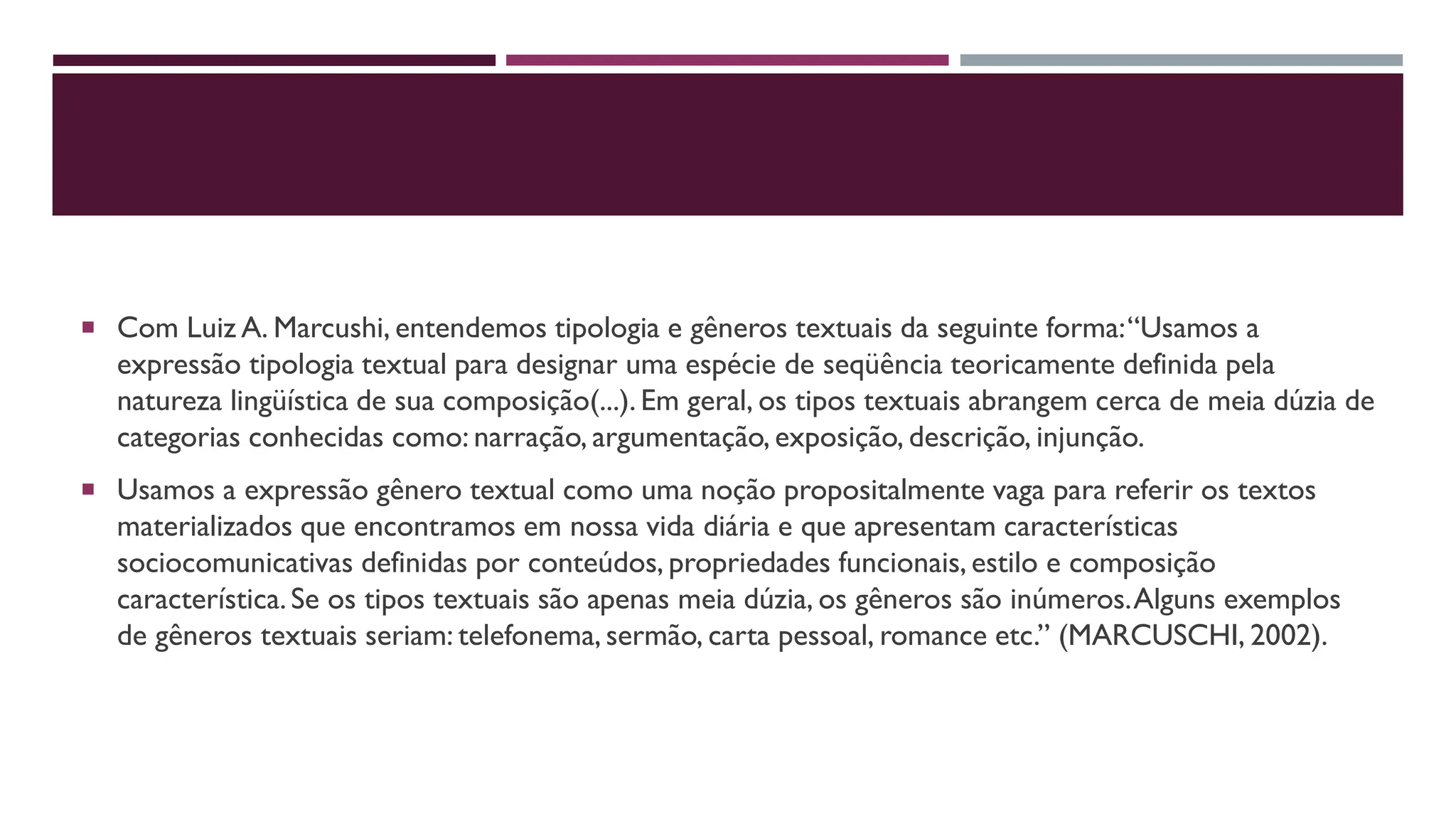  Com Luiz A. Marcushi, entendemos tipologia e gêneros textuais da seguinte forma:“Usamos a
expressão tipologia textual para designar uma espécie de seqüência teoricamente definida pela
natureza lingüística de sua composição(...). Em geral, os tipos textuais abrangem cerca de meia dúzia de
categorias conhecidas como: narração, argumentação, exposição, descrição, injunção.
 Usamos a expressão gênero textual como uma noção propositalmente vaga para referir os textos
materializados que encontramos em nossa vida diária e que apresentam características
sociocomunicativas definidas por conteúdos, propriedades funcionais, estilo e composição
característica.Se os tipos textuais são apenas meia dúzia, os gêneros são inúmeros.Alguns exemplos
de gêneros textuais seriam: telefonema, sermão, carta pessoal, romance etc.” (MARCUSCHI, 2002).
 