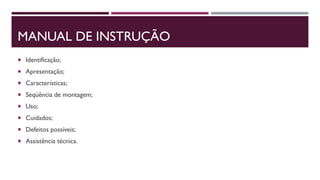 MANUAL DE INSTRUÇÃO
 Identificação;
 Apresentação;
 Características;
 Seqüência de montagem;
 Uso;
 Cuidados;
 Defeitos possíveis;
 Assistência técnica.
 