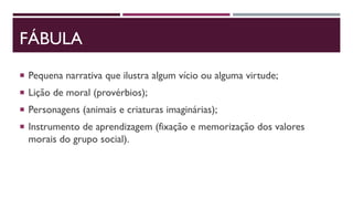FÁBULA
 Pequena narrativa que ilustra algum vício ou alguma virtude;
 Lição de moral (provérbios);
 Personagens (animais e criaturas imaginárias);
 Instrumento de aprendizagem (fixação e memorização dos valores
morais do grupo social).
 