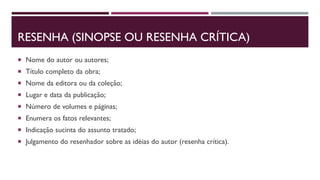 RESENHA (SINOPSE OU RESENHA CRÍTICA)
 Nome do autor ou autores;
 Título completo da obra;
 Nome da editora ou da coleção;
 Lugar e data da publicação;
 Número de volumes e páginas;
 Enumera os fatos relevantes;
 Indicação sucinta do assunto tratado;
 Julgamento do resenhador sobre as idéias do autor (resenha crítica).
 