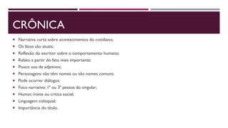 CRÔNICA
 Narrativa curta sobre acontecimentos do cotidiano;
 Os fatos são atuais;
 Reflexão do escritor sobre o comportamento humano;
 Relato a partir do fato mais importante;
 Pouco uso de adjetivos;
 Personagens: não têm nomes ou são nomes comuns;
 Pode ocorrer diálogos;
 Foco narrativo: 1ª ou 3ª pessoa do singular;
 Humor, ironia ou crítica social;
 Linguagem coloquial;
 Importância do título.
 
