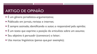 ARTIGO DE OPINIÃO
 É um gênero jornalístico-argumentativo;
 Publicado em jornais, revistas e internet;
 É sempre assinado, identificando o autor, o responsável pela opinião;
 É um texto que exprime a posição do articulista sobre um assunto;
 Seu objetivo é persuadir (convencer) o leitor;
 Usa marcas lingüísticas (penso que,por exemplo);
 