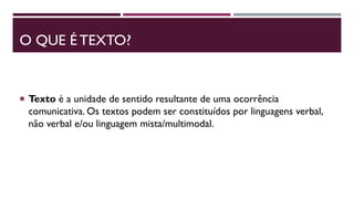 O QUE É TEXTO?
 Texto é a unidade de sentido resultante de uma ocorrência
comunicativa. Os textos podem ser constituídos por linguagens verbal,
não verbal e/ou linguagem mista/multimodal.
 