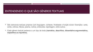 ENTENDENDO O QUE SÃO GÊNEROS TEXTUAIS
• São estruturas textuais próprias com linguagem, contexto, finalidade e função social. Exemplos: carta,
conto, crônica, fábula, poema, notícia, entrevista, reportagem, entre outros;
• Cada gênero textual pertence a um tipo de texto (narrativo, descritivo, dissertativo-argumentativo,
expositivo ou injuntivo).
 