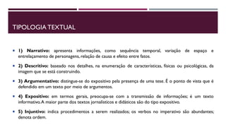 TIPOLOGIA TEXTUAL
 1) Narrativo: apresenta informações, como sequência temporal, variação de espaço e
entrelaçamento de personagens, relação de causa e efeito entre fatos.
 2) Descritivo: baseado nos detalhes, na enumeração de características, físicas ou psicológicas, da
imagem que se está construindo.
 3) Argumentativo: distingue-se do expositivo pela presença de uma tese. É o ponto de vista que é
defendido em um texto por meio de argumentos.
 4) Expositivo: em termos gerais, preocupa-se com a transmissão de informações; é um texto
informativo.A maior parte dos textos jornalísticos e didáticos são do tipo expositivo.
 5) Injuntivo: indica procedimentos a serem realizados; os verbos no imperativo são abundantes;
denota ordem.
 