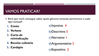 VAMOS PRATICAR?
 Será que você consegue saber quais gêneros textuais pertencem a cada
tipo textual?
1. Conto
2. Verbete
3. Carta de
reivindicação
4. Receita culinária
5. Cardápio
a)Injuntivo 4
b)Descritivo 5
c)Narrativo 1
d)Argumentativo 3
e)Expositivo 2
 
