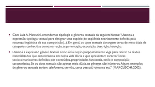  Com Luiz A. Marcushi, entendemos tipologia e gêneros textuais da seguinte forma:“Usamos a
expressão tipologia textual para designar uma espécie de seqüência teoricamente definida pela
natureza lingüística de sua composição(...). Em geral, os tipos textuais abrangem cerca de meia dúzia de
categorias conhecidas como: narração, argumentação, exposição, descrição, injunção.
 Usamos a expressão gênero textual como uma noção propositalmente vaga para referir os textos
materializados que encontramos em nossa vida diária e que apresentam características
sociocomunicativas definidas por conteúdos, propriedades funcionais, estilo e composição
característica.Se os tipos textuais são apenas meia dúzia, os gêneros são inúmeros.Alguns exemplos
de gêneros textuais seriam: telefonema, sermão, carta pessoal, romance etc.” (MARCUSCHI, 2002).
 