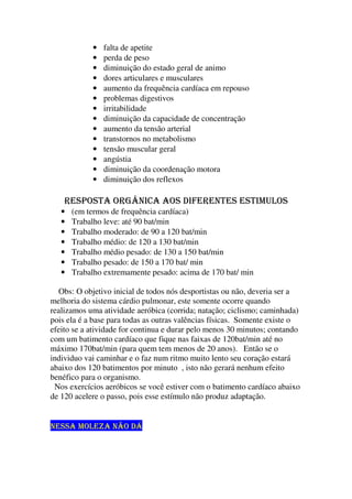 • falta de apetite
• perda de peso
• diminuição do estado geral de animo
• dores articulares e musculares
• aumento da frequência cardíaca em repouso
• problemas digestivos
• irritabilidade
• diminuição da capacidade de concentração
• aumento da tensão arterial
• transtornos no metabolismo
• tensão muscular geral
• angústia
• diminuição da coordenação motora
• diminuição dos reflexos
RESPOSTA ORGÂNICA AOS DIFERENTES ESTIMULOS
• (em termos de frequência cardíaca)
• Trabalho leve: até 90 bat/min
• Trabalho moderado: de 90 a 120 bat/min
• Trabalho médio: de 120 a 130 bat/min
• Trabalho médio pesado: de 130 a 150 bat/min
• Trabalho pesado: de 150 a 170 bat/ min
• Trabalho extremamente pesado: acima de 170 bat/ min
Obs: O objetivo inicial de todos nós desportistas ou não, deveria ser a
melhoria do sistema cárdio pulmonar, este somente ocorre quando
realizamos uma atividade aeróbica (corrida; natação; ciclismo; caminhada)
pois ela é a base para todas as outras valências físicas. Somente existe o
efeito se a atividade for continua e durar pelo menos 30 minutos; contando
com um batimento cardíaco que fique nas faixas de 120bat/min até no
máximo 170bat/min (para quem tem menos de 20 anos). Então se o
individuo vai caminhar e o faz num ritmo muito lento seu coração estará
abaixo dos 120 batimentos por minuto , isto não gerará nenhum efeito
benéfico para o organismo.
Nos exercícios aeróbicos se você estiver com o batimento cardíaco abaixo
de 120 acelere o passo, pois esse estímulo não produz adaptação.
NESSA MOLEZA NÃO DÁ
 
