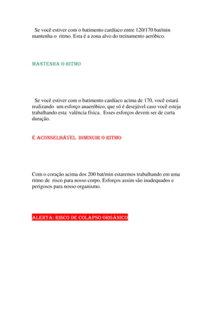 Se você estiver com o batimento cardíaco entre 120/170 bat/min
mantenha o ritmo. Esta é a zona alvo do treinamento aeróbico.
  ¡ ¢ £ e ¢ ¥ ¡ o § ¨ £   o
Se você estiver com o batimento cardíaco acima de 170, você estará
realizando um esforço anaeróbico, que só é desejável caso você esteja
trabalhando esta valência física. Esses esforços devem ser de curta
duração.
É ACONSELHÁVEL DIMINUIR O RITMO
Com o coração acima dos 200 bat/min estaremos trabalhando em uma
ritmo de risco para nosso corpo. Esforços assim são inadequados e
perigosos para nosso organismo.
ALERTA: RISCO DE COLAPSO ORGÂNICO
 