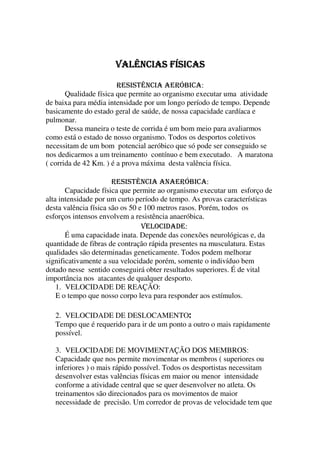 VALÊNCIAS FÍSICASVALÊNCIAS FÍSICASVALÊNCIAS FÍSICASVALÊNCIAS FÍSICAS
RESISTÊNCIA AERÓBICA:
Qualidade física que permite ao organismo executar uma atividade
de baixa para média intensidade por um longo período de tempo. Depende
basicamente do estado geral de saúde, de nossa capacidade cardíaca e
pulmonar.
Dessa maneira o teste de corrida é um bom meio para avaliarmos
como está o estado de nosso organismo. Todos os desportos coletivos
necessitam de um bom potencial aeróbico que só pode ser conseguido se
nos dedicarmos a um treinamento contínuo e bem executado. A maratona
( corrida de 42 Km. ) é a prova máxima desta valência física.
RESISTÊNCIA ANAERÓBICA:
Capacidade física que permite ao organismo executar um esforço de
alta intensidade por um curto período de tempo. As provas características
desta valência física são os 50 e 100 metros rasos. Porém, todos os
esforços intensos envolvem a resistência anaeróbica.
VELOCIDADE:
É uma capacidade inata. Depende das conexões neurológicas e, da
quantidade de fibras de contração rápida presentes na musculatura. Estas
qualidades são determinadas geneticamente. Todos podem melhorar
significativamente a sua velocidade porém, somente o indivíduo bem
dotado nesse sentido conseguirá obter resultados superiores. É de vital
importância nos atacantes de qualquer desporto.
1. VELOCIDADE DE REAÇÃO:
E o tempo que nosso corpo leva para responder aos estímulos.
2. VELOCIDADE DE DESLOCAMENTO::::
Tempo que é requerido para ir de um ponto a outro o mais rapidamente
possível.
3. VELOCIDADE DE MOVIMENTAÇÃO DOS MEMBROS:
Capacidade que nos permite movimentar os membros ( superiores ou
inferiores ) o mais rápido possível. Todos os desportistas necessitam
desenvolver estas valências físicas em maior ou menor intensidade
conforme a atividade central que se quer desenvolver no atleta. Os
treinamentos são direcionados para os movimentos de maior
necessidade de precisão. Um corredor de provas de velocidade tem que
 