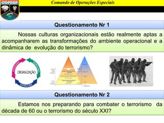 Questionamento Nr 1
Nossas culturas organizacionais estão realmente aptas a
acompanharem as transformações do ambiente operacional e a
dinâmica de evolução do terrorismo?
Comando de Operações Especiais
Questionamento Nr 2
Estamos nos preparando para combater o terrorismo da
década de 60 ou o terrorismo do século XXI?
 