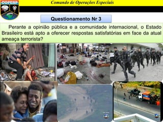 Questionamento Nr 3
Perante a opinião pública e a comunidade internacional, o Estado
Brasileiro está apto a oferecer respostas satisfatórias em face da atual
ameaça terrorista?
Comando de Operações Especiais
 