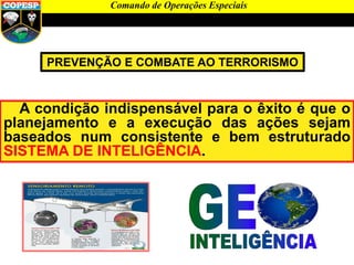Comando de Operações Especiais
PREVENÇÃO E COMBATE AO TERRORISMO
A condição indispensável para o êxito é que o
planejamento e a execução das ações sejam
baseados num consistente e bem estruturado
SISTEMA DE INTELIGÊNCIA.
 