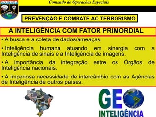 Comando de Operações Especiais
PREVENÇÃO E COMBATE AO TERRORISMO
A INTELIGÊNCIA COM FATOR PRIMORDIAL
• A busca e a coleta de dados/ameaças.
• Inteligência humana atuando em sinergia com a
Inteligência de sinais e a Inteligência de imagens.
• A importância da integração entre os Órgãos de
Inteligência nacionais.
• A imperiosa necessidade de intercâmbio com as Agências
de Inteligência de outros países.
 