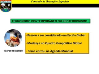TERRORISMO CONTEMPORÂNEO OU NEOTERRORISMO
Marco histórico
-Passou a ser considerado em Escala Global
-Mudança no Quadro Geopolítico Global
- Tema entrou na Agenda Mundial
Comando de Operações Especiais
 