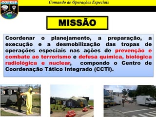 MISSÃO
Coordenar o planejamento, a preparação, a
execução e a desmobilização das tropas de
operações especiais nas ações de prevenção e
combate ao terrorismo e defesa química, biológica
radiológica e nuclear, compondo o Centro de
Coordenação Tático Integrado (CCTI).
Comando de Operações Especiais
 