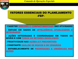FATORES ESSENCIAIS DO PLANEJAMENTO
-FEP-
- CARÁTER SIGILOSO E COMPARTIMENTADO DAS ATIVIDADES
- ÊNFASE EM DADOS DE INTELIGÊNCIA ATUALIZADOS E
INTEGRADOS
- AÇÕES INTEGRADAS E COORDENADAS EM TODOS OS
NÍVEIS E COM TODOS OS SETORES ENVOLVIDOS
- PROATIVIDADE NAS AÇÕES (CT PREVENTIVO)
- CONSTANTE ANÁLISE DE RISCOS E DE CENÁRIOS
- ESTABELECIMENTO DE PRIORIDADES E URGÊNCIAS NAS
AÇÕES
Comando de Operações Especiais
 