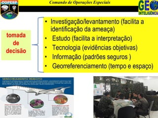 • Investigação/levantamento (facilita a
identificação da ameaça)
• Estudo (facilita a interpretação)
• Tecnologia (evidências objetivas)
• Informação (padrões seguros )
• Georreferenciamento (tempo e espaço)
Comando de Operações Especiais
tomada
de
decisão
 