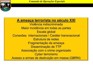A ameaça terrorista no século XXI
Violência indiscriminada
Maior incidência em todas as partes
Escala global
Conexões internacionais  Caráter transnacional
Estrutura de redes
Fragmentação da ameaça
Disseminação de TTP
Associação com o crime organizado
Cyber terrorismo
Acesso a armas de destruição em massa (QBRN)
Comando de Operações Especiais
 