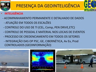 PRESENÇA DA GEOINTELIGÊNCIA
• INTELIGÊNCIA
- ACOMPANHAMENTO PERMANENTE E DETALHADO DE DADOS
- ATUAÇÃO EM TODOS OS ESCALÕES
- CONTROLE DO USO DE TI (CEL, Comp, PEN DRIVE,ETC)
- CONTROLE DE PESSOAL E MATERIAL NOS LOCAIS DE EVENTOS
- PROCESSO DE CREDENCIAMENTO EM TODOS OS SETORES
- INTEGRAÇÃO DAS OP PSC, GE, CIBERNÉTICA, Av Ex, Prod
CONTROLADOS (GEOINFORMAÇÃO)
 