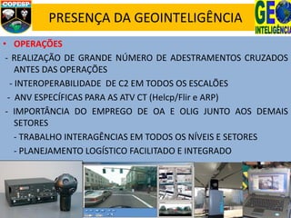 PRESENÇA DA GEOINTELIGÊNCIA
• OPERAÇÕES
- REALIZAÇÃO DE GRANDE NÚMERO DE ADESTRAMENTOS CRUZADOS
ANTES DAS OPERAÇÕES
- INTEROPERABILIDADE DE C2 EM TODOS OS ESCALÕES
- ANV ESPECÍFICAS PARA AS ATV CT (Helcp/Flir e ARP)
- IMPORTÂNCIA DO EMPREGO DE OA E OLIG JUNTO AOS DEMAIS
SETORES
- TRABALHO INTERAGÊNCIAS EM TODOS OS NÍVEIS E SETORES
- PLANEJAMENTO LOGÍSTICO FACILITADO E INTEGRADO
 