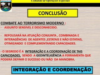 CONCLUSÃO
INTEGRAÇÃO E COORDENAÇÃO
COMBATE AO TERRORISMO MODERNO :
- ASSUNTO SENSÍVEL E DESCONHECIDO.
- REPOUSARÁ NA ATUAÇÃO CONJUNTA , COMBINADA E
INTERAGÊNCIAS DE AGENTES ,ESTATAIS E NÃO ESTATAIS,
OTIMIZANDO E COMPLEMENTANDO CAPACIDADES.
- O SEGREDO É A INTEGRAÇÃO E A COORDENAÇÃO DE TAIS
CAPACIDADES, SENDO A GEOINTELIGÊNCIA A FERRAMENTA QUE
PODERÁ DEFINIR O SUCESSO OU NÃO DA MANOBRA.
Comando de Operações Especiais
 