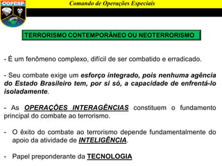 - É um fenômeno complexo, difícil de ser combatido e erradicado.
- Seu combate exige um esforço integrado, pois nenhuma agência
do Estado Brasileiro tem, por si só, a capacidade de enfrentá-lo
isoladamente.
- As OPERAÇÕES INTERAGÊNCIAS constituem o fundamento
principal do combate ao terrorismo.
- O êxito do combate ao terrorismo depende fundamentalmente do
apoio da atividade de INTELIGÊNCIA.
- Papel preponderante da TECNOLOGIA
Comando de Operações Especiais
 
