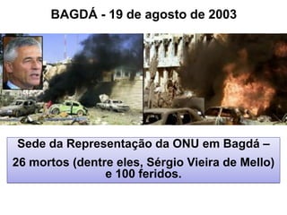 Sede da Representação da ONU em Bagdá –
26 mortos (dentre eles, Sérgio Vieira de Mello)
e 100 feridos.
BAGDÁ - 19 de agosto de 2003
 
