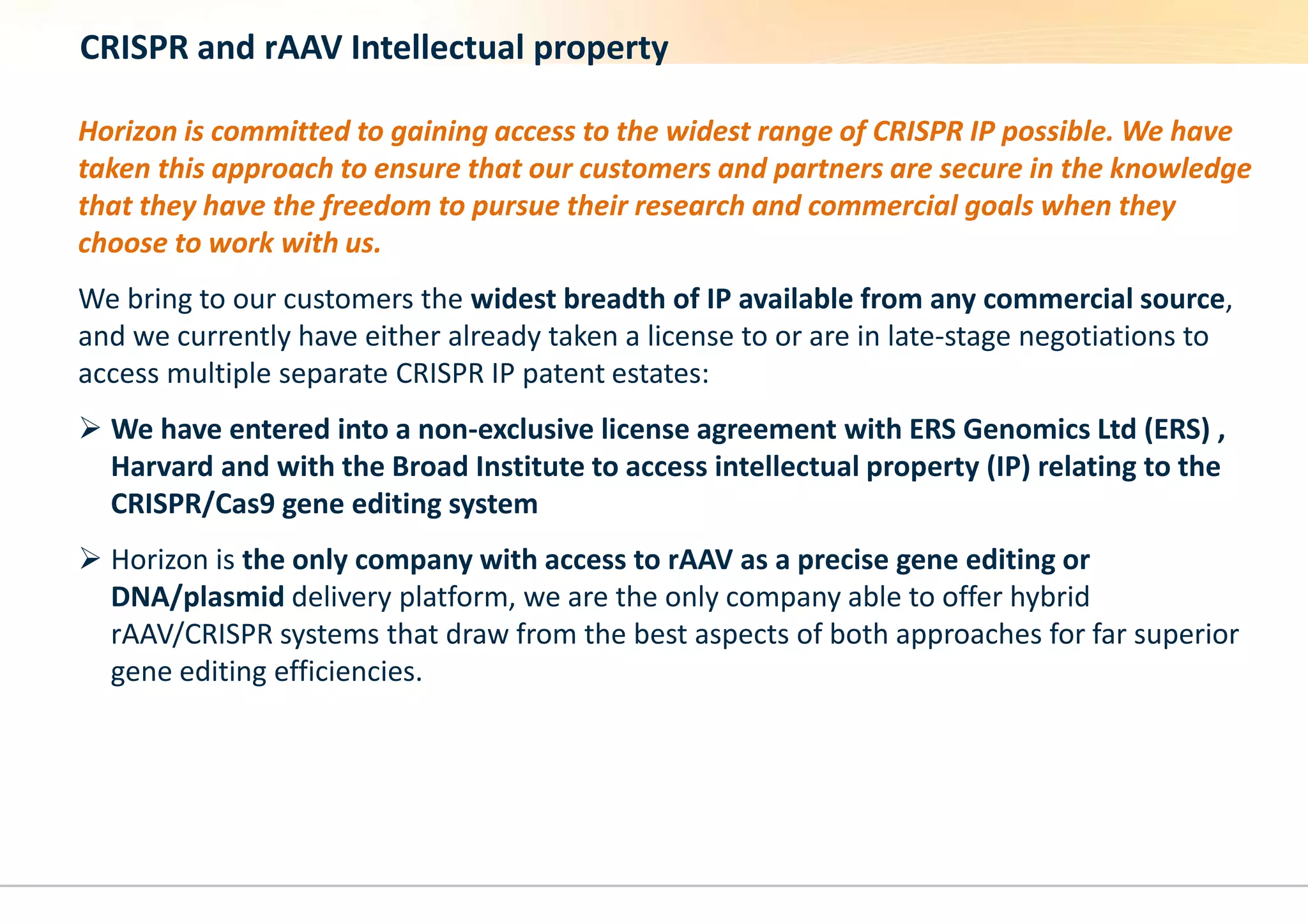 CRISPR and rAAV Intellectual property
Horizon is committed to gaining access to the widest range of CRISPR IP possible. We have
taken this approach to ensure that our customers and partners are secure in the knowledge
that they have the freedom to pursue their research and commercial goals when they
choose to work with us.
We bring to our customers the widest breadth of IP available from any commercial source,
and we currently have either already taken a license to or are in late-stage negotiations to
access multiple separate CRISPR IP patent estates:
 We have entered into a non-exclusive license agreement with ERS Genomics Ltd (ERS) ,
Harvard and with the Broad Institute to access intellectual property (IP) relating to the
CRISPR/Cas9 gene editing system
 Horizon is the only company with access to rAAV as a precise gene editing or
DNA/plasmid delivery platform, we are the only company able to offer hybrid
rAAV/CRISPR systems that draw from the best aspects of both approaches for far superior
gene editing efficiencies.
 