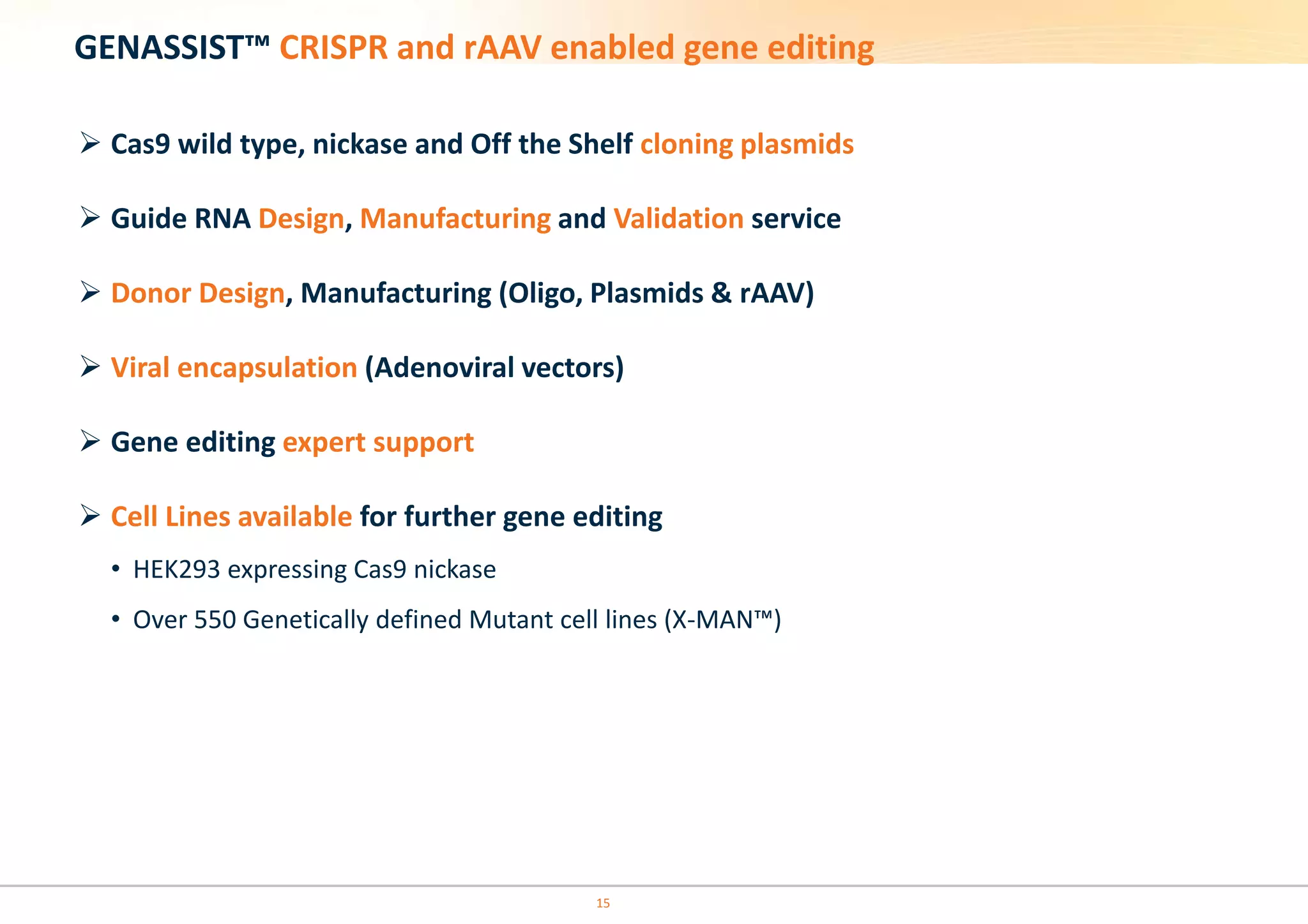 15
GENASSIST™ CRISPR and rAAV enabled gene editing
 Cas9 wild type, nickase and Off the Shelf cloning plasmids
 Guide RNA Design, Manufacturing and Validation service
 Donor Design, Manufacturing (Oligo, Plasmids & rAAV)
 Viral encapsulation (Adenoviral vectors)
 Gene editing expert support
 Cell Lines available for further gene editing
• HEK293 expressing Cas9 nickase
• Over 550 Genetically defined Mutant cell lines (X-MAN™)
 