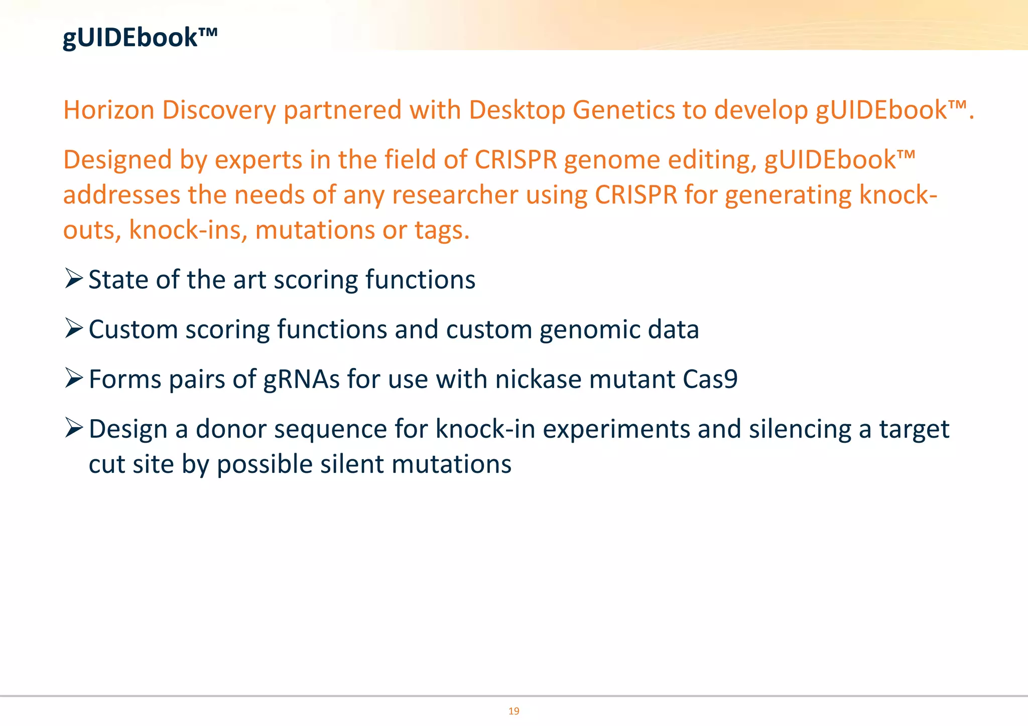 19
gUIDEbook™
Horizon Discovery partnered with Desktop Genetics to develop gUIDEbook™.
Designed by experts in the field of CRISPR genome editing, gUIDEbook™
addresses the needs of any researcher using CRISPR for generating knock-
outs, knock-ins, mutations or tags.
State of the art scoring functions
Custom scoring functions and custom genomic data
Forms pairs of gRNAs for use with nickase mutant Cas9
Design a donor sequence for knock-in experiments and silencing a target
cut site by possible silent mutations
 