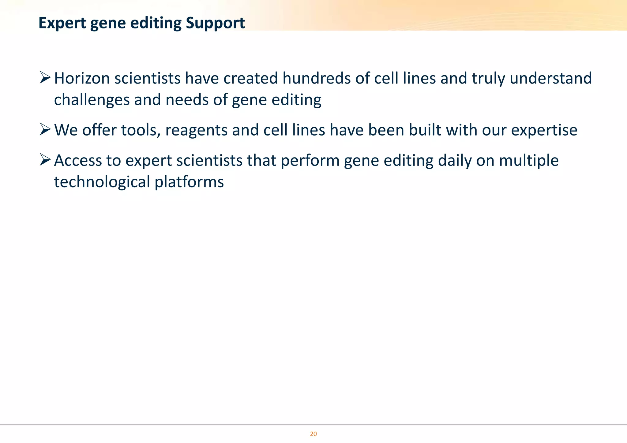 20
Expert gene editing Support
Horizon scientists have created hundreds of cell lines and truly understand
challenges and needs of gene editing
We offer tools, reagents and cell lines have been built with our expertise
Access to expert scientists that perform gene editing daily on multiple
technological platforms
 