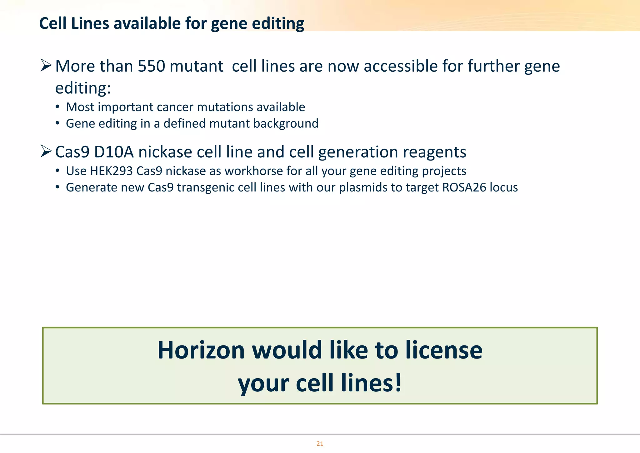 21
Cell Lines available for gene editing
More than 550 mutant cell lines are now accessible for further gene
editing:
• Most important cancer mutations available
• Gene editing in a defined mutant background
Cas9 D10A nickase cell line and cell generation reagents
• Use HEK293 Cas9 nickase as workhorse for all your gene editing projects
• Generate new Cas9 transgenic cell lines with our plasmids to target ROSA26 locus
Horizon would like to license
your cell lines!
 