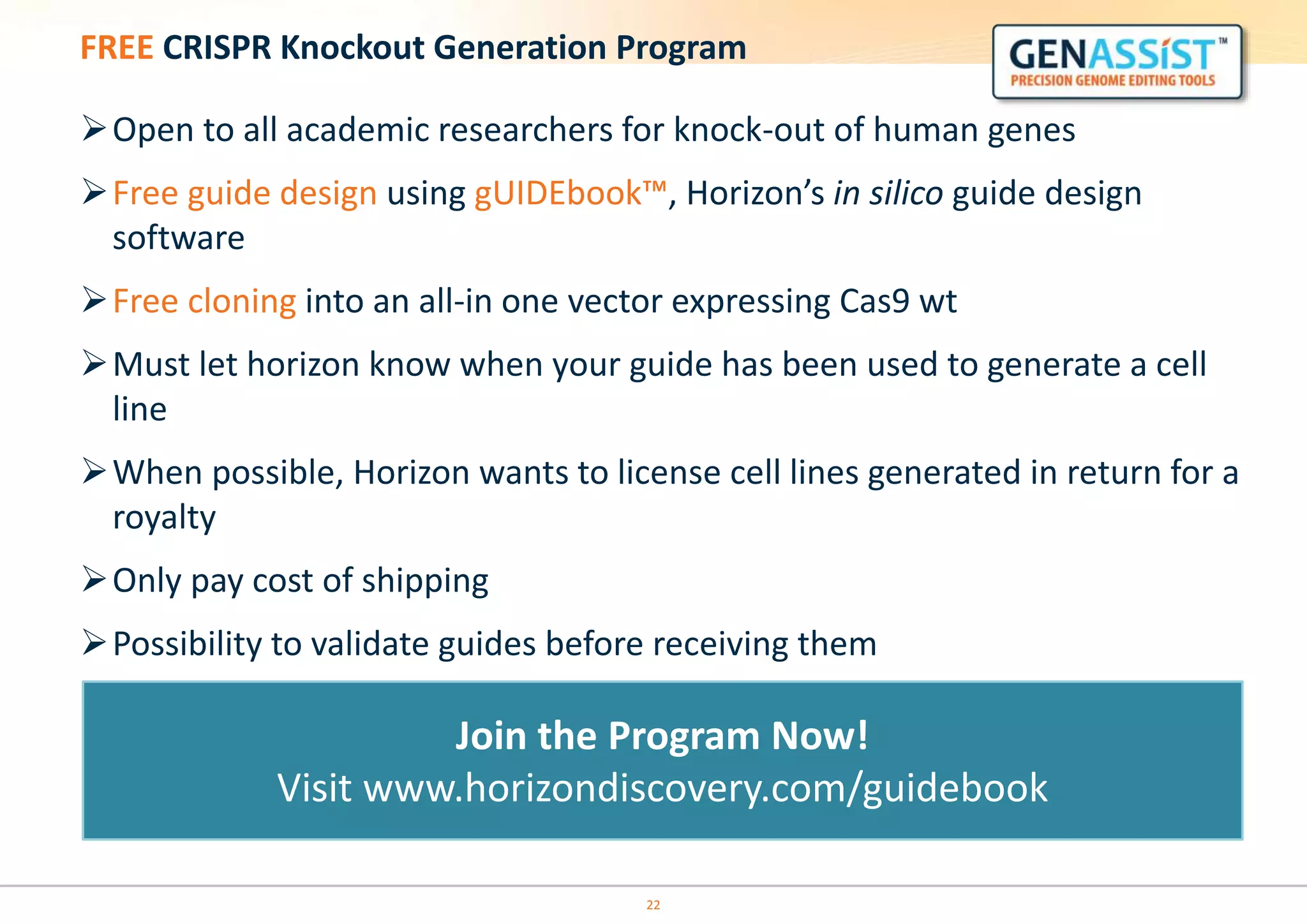 FREE CRISPR Knockout Generation Program
Open to all academic researchers for knock-out of human genes
Free guide design using gUIDEbook™, Horizon’s in silico guide design
software
Free cloning into an all-in one vector expressing Cas9 wt
Must let horizon know when your guide has been used to generate a cell
line
When possible, Horizon wants to license cell lines generated in return for a
royalty
Only pay cost of shipping
Possibility to validate guides before receiving them
22
Join the Program Now!
Visit www.horizondiscovery.com/guidebook
 