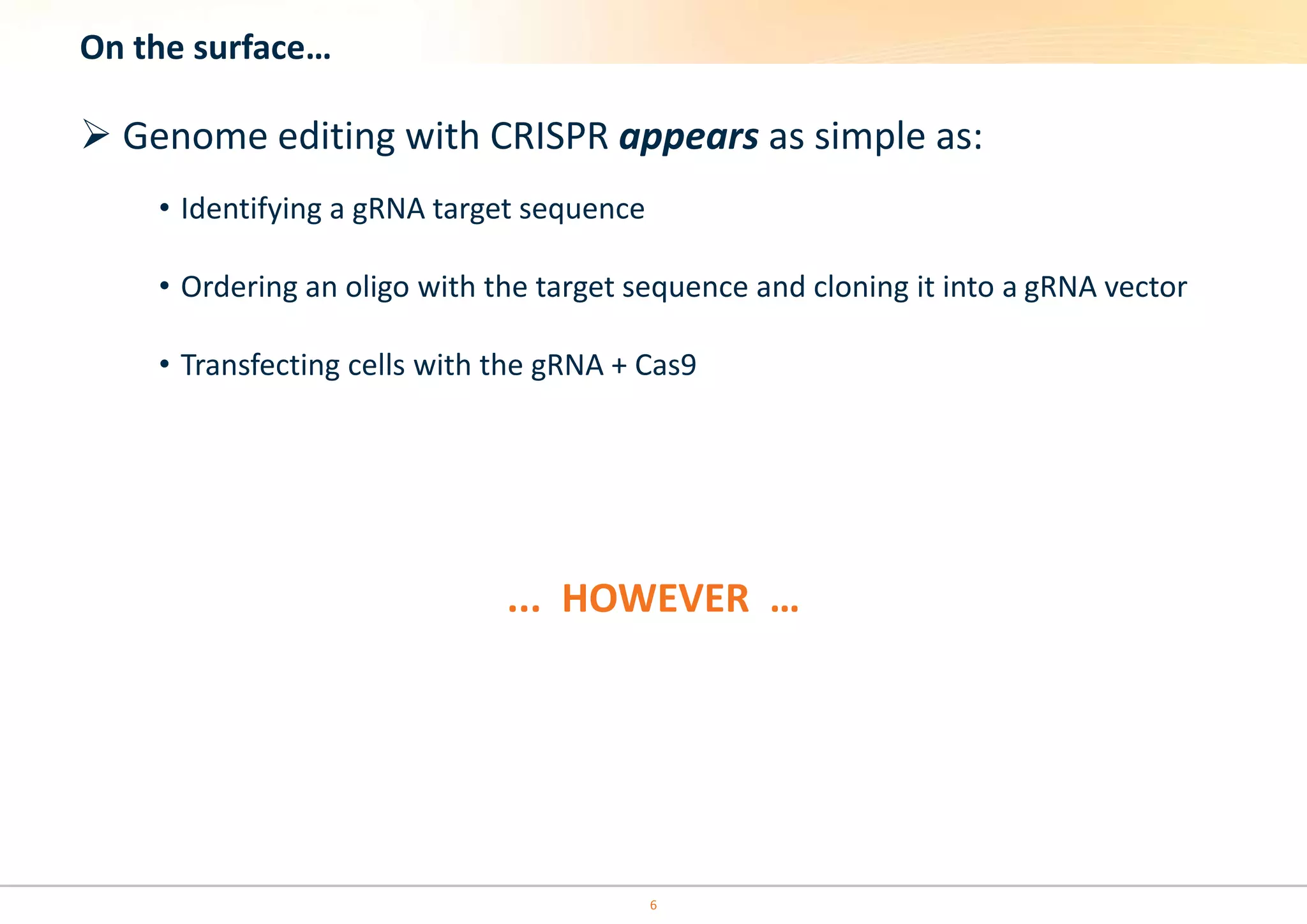 On the surface…
 Genome editing with CRISPR appears as simple as:
• Identifying a gRNA target sequence
• Ordering an oligo with the target sequence and cloning it into a gRNA vector
• Transfecting cells with the gRNA + Cas9
... HOWEVER …
6
 