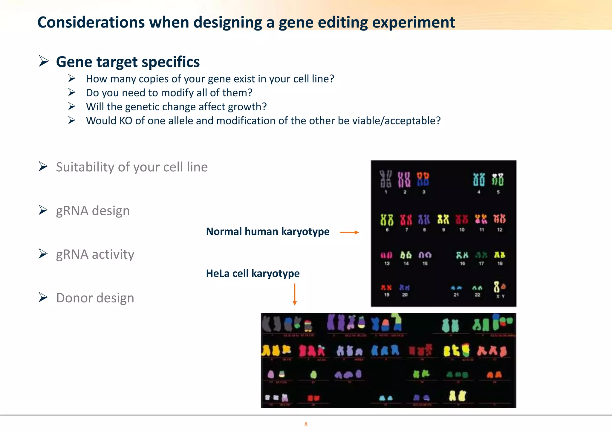 Considerations when designing a gene editing experiment
 Gene target specifics
 How many copies of your gene exist in your cell line?
 Do you need to modify all of them?
 Will the genetic change affect growth?
 Would KO of one allele and modification of the other be viable/acceptable?
 Suitability of your cell line
 gRNA design
 gRNA activity
 Donor design
Normal human karyotype
HeLa cell karyotype
8
 