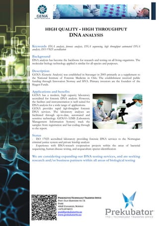 HIGH QUALITY - HIGH THROUGHPUT
                    DNA ANALYSIS
Keywords DNA analysis, forensic analysis, DNA sequencing, high throughput automated DNA
analysis, ISO 17025 accreditation

Background
DNA analysis has become the backbone for research and testing on all living organisms. The
molecular biology technology applied is similar for all species and purposes.

Description
GENA (Genetic Analysis) was established in Stavanger in 2005 primarily as a supplement to
the National Institute of Forensic Medicine in Oslo. The establishment received public
funding through Innovation Norway and SIVA. Primary investors are the founders of the
Skagen Funds.

Applications and benefits
GENA has a modern, high capasity laboratory
accredited for forensic DNA analysis. However,
the facilites and instrumentation is well suited for
DNA analysis for a wide range of applications.
GENA provides rapid high-throughput forensic
DNA services. The laboratory analyses are
facilitated through up-to-date, automated and
sensitive technology. GENA’s LIMS (Laboratory
Management Information System) track the
samples from registration and bar-coding through
to the report.

Status
- ISO 17025 accredited laboratory providing forensic DNA services to the Norwegian
criminal justice system and private kinship analysis
- Experience with DNA-reseach cooperation projects within the areas of bacterial
sequencing, human disease testing, and acquaculture species identification

We are considering expanding our DNA testing services, and are seeking
research and/or business partners within all areas of biological testing
 