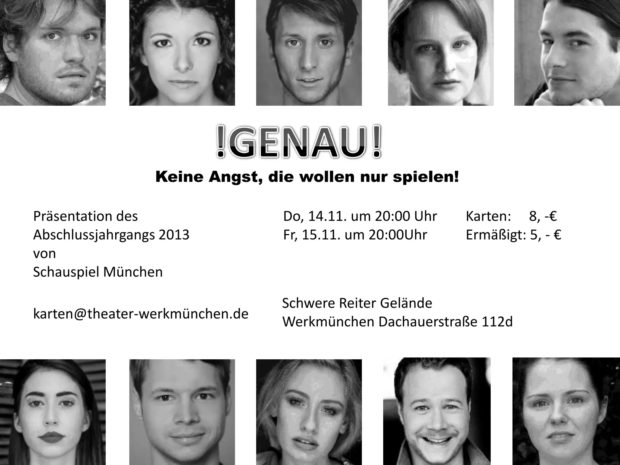 Keine Angst, die wollen nur spielen!
Präsentation des
Abschlussjahrgangs 2013
von
Schauspiel München
karten@theater-werkmünchen.de
Do, 14.11. um 20:00 Uhr
Fr, 15.11. um 20:00Uhr
Karten: 8, -€
Ermäßigt: 5, - €
Schwere Reiter Gelände
Werkmünchen Dachauerstraße 112d