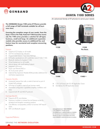 AVAYA 1100 SERIES
                                                                          An advanced family of IP phones to serve your needs

The GENBAND/Avaya 1100 series IP Phones provide
a full range of VoIP terminals suitable for all busi-
ness sizes.

Covering the complete range of user needs, from the
basic 1110 to the fully featured 1140 Executive termi-
nal, the 1100 series provides a solution for all types
business, small and large. An additional expansion
module also provides access to additional line and
feature keys for secretarial and reception answering
positions.
                                                                                  1110E                                                1120E
Features                                                                                                                             The Basic
•	   Graphical LCD display on all models
•	   LCD line and feature key indicators
•	   Programmable feature / busy lamp field keys
•	   Full duplex speakerphone with crystal-clear voice (1120/1140)
•	   Bluetooth interface for headset (1140)
•	   Wired headset port on all models
•	   Vertical design with small desktop footprint
•	   Integrated wall mount
•	   Power over Ethernet (PoE) or
•	   AC local power options
•	   Optional Key Expansion Module (KEM) provides additional line
     and feature appearances
                                                                                  1140E                                              1140E +
Operator Benefits
•	   Incremental revenue from sale or rental of terminal as part of
     Hosted VoIP package                                                   •	     C20 Call Server with A2 SIP Application Server
•	   Full range of models to meet all user business needs                  •	     Standalone A2 SIP Application Server
•	   Automated configuration capabilities simplifies installation and
     setup
•	   Supports both SIP and MGCP protocols

End User Benefits
•	   Supports all SIP voice features
•	   Expansion modules to increase line and feature access for
     secretarial and reception answering positions
•	   Cost effective, non-proprietary solution to business VoIP require-
     ments.
•	   WiFi and Bluetooth support                                            www.genband.com 1-866-GENBAND
                                                                           © 2012 GENBAND Inc. All rights reserved.
                                                                           The GENBAND logo is a registered trademark of GENBAND
                                                                           Inc. This document and any products or functionality it
                                                                           describes are subject to change without notice. Please
Supported Platforms                                                        contact GENBAND for additional information and updates.
 