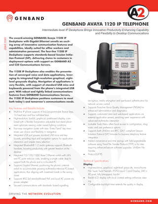 GENBAND AVAYA 1120 IP TELEPHONE
                                   Intermediate-level IP Deskphone Brings Innovative Productivity Enhancing Capability
                                                                            and Flexibility to Desktop Communications
The award-winning GENBAND/Avaya 1120E IP
Deskphone with Gigabit Ethernet unveils an excit-
ing array of innovative communication features and
capabilities, ideally suited for office workers and
administrative personnel. The four-line 1120E IP
Deskphone supports standards-based Session Initia-
tion Protocol (SIP), delivering choice to customers in
deployment options with support on GENBAND A2
and C20 Communications Servers.

The 1120E IP Deskphone also enables the presenta-
tion of converged voice and data applications, lever-
aging its integrated high-resolution graphical, eight-
level grayscale display. Navigation of applications is
very flexible, with support of standard USB mice and
keyboards powered from the phone’s integrated USB
port. With robust and tightly linked communications
features from GENBAND Communications Servers,
the 1120E IP Deskphone positions customers to meet
both today’s and tomorrow’s communications needs.                            encryption, media encryption and user-based authentication for
                                                                             network access control
Key Features and Benefits Include:                                      •	   Supports Proactive Voice Quality Management (PVQM) for
•	   Multi-line IP phone supports 4 line/programmable feature keys,          enhanced administration and diagnostics
     14 fixed keys and four soft-label keys                             •	   Supports customized data and web-based applications via
•	   High-resolution, backlit, graphical, pixel-based display, com-          external application servers, enriching users’ experience with
     bined with a flexible five-position adjustable foot stand place-        advanced multimedia interaction
     ment optimizes viewing under varied lighting conditions            •	   Lockable Tools Menu offers local access to configuration, diag-
•	   Four-way navigation cluster with new “Enter/Send” key maxi-             nostic and user preference options
     mizes user choice and flexibility in navigation                    •	   Supports both UNIStim and RFC 3261 compliant Session
•	   Integrated USB port powers standard USB mice and key-                   Initiation Protocol (SIP) firmware for business telephony feature
     boards, providing input and navigation options for application          integration
     interaction and simpler menu selection                             •	   Added convenience and time savings with field-upgradeable
•	   Integrated Bluetooth® 1.2 audio gateway supports Bluetooth              software using Trivial File Transfer Protocol (TFTP) or for sites
     headsets, boosting productivity with greater freedom at the             requiring enhanced secure software upgrades: UNIStim File
     desktop                                                                 Transfer
•	   Integrated 10/100/1000 Base-T Ethernet switch with LAN             •	   Protocol (UFTP)
     and PC ports reduces costs, enabling a single cable drop to
     support both the phone and a co-located PC                         Technical Specifications
•	   Supports Gigabit Ethernet, positioning the phone’s internal        Display
     switch to accommodate growing multimedia-intensive PC-based        •	 High-resolution, graphical, eight-level grayscale, monochrome
     applications, thus aligning with investment made in the wiring         Film Super Twist Nematic (FSTN) Liquid Crystal Display, 240 x
     closet                                                                 80 pixel, fully bitmapped, backlit
•	   Supports 802.3af standard-based PoE and local AC power via         •	 Backlit LCD display with local contrast settings enhances view-
     power adapter                                                          ing
•	   Secured communications with standards- based signalling            •	 Configurable backlight timer extends the quality in display
 