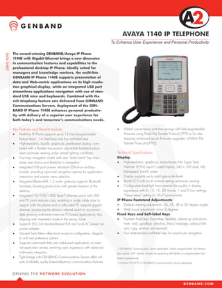 AVAYA 1140 IP TELEPHONE
                                                                          To Enhance User Experience and Personal Productivity

The award-winning GENBAND/Avaya IP Phone
1140E with Gigabit Ethernet brings a new dimension
in communication features and capabilities to the
professional desktop IP Phone. Ideally suited for
managers and knowledge workers, the multi-line
GENBAND IP Phone 1140E supports presentation of
data and Web-centric applications on its high resolu-
tion graphical display, while an integrated USB port
streamlines applications navigation with use of stan-
dard USB mice and keyboards. Combined with the
rich telephony feature sets delivered from GENBAND
Communications Servers, deployment of the GEN-
BAND IP Phone 1140E enhances personal productiv-
ity with delivery of a superior user experience for
both today’s and tomorrow’s communications needs.

Key Features and Benefits Include:                                           •	    Added convenience and time savings with field-upgradeable
•	   Multi-line IP Phone supports up to 12 line/programmable                       firmware using Trivial File Transfer Protocol (TFTP) or for sites
     feature keys1, 14 fixed keys and four soft-label keys                         requiring enhanced secure firmware upgrades: UNIStim File
•	   High-resolution, backlit, graphical, pixel-based display, com-                Transfer Protocol (UFTP)2
     bined with a flexible five-position adjustable footstand place-
     ment optimizes viewing under varied lighting conditions                 Technical Specifications
•	   Four-way navigation cluster with new “enter/send” key maxi-             Display
     mizes user choice and flexibility in navigation                         •	 High-resolution, graphical, monochrome Film Super Twist
•	   Integrated USB port powers standard USB mice and key-                       Nematic (FSTN) Liquid Crystal Display, 240 x 160 pixel, fully
     boards, providing input and navigation options for application              bitmapped, backlit screen
     interaction and simpler menu selection                                  •	 Display supports up to eight grey-scale levels
•	   Integrated Bluetooth® 1.2 audio gateway supports Bluetooth              •	 Backlit LCD with local contrast settings enhances viewing
     headsets, boosting productivity with greater freedom at the             •	 Configurable backlight timer extends the quality in display
     desktop                                                                     experience with 5, 10, 15, 20 minute, 1 and 2 hour settings;
•	   Integrated 10/100/1000 Base-T ethernet switch with LAN                      “Sleep never” setting for 24x7 environments
     and PC ports reduces costs, enabling a single cable drop to             IP Phone Footstand Adjustments
     support both the phone and a collocated PC supports gigabit             •	 Desktop viewing adjustments: 25, 35, 45 or 55 degree angles
     ethernet, positioning the phone’s internal switch to accommo-           •	 Wall mount adjustment: minus 5 degrees
     date growing multimedia-intensive PC-based applications, thus           Fixed Keys and Soft-label Keys
     aligning with investment made in the wiring closet                      •	 Fourteen fixed keys (handsfree, headset, volume up and down,
•	   Supports 802.3af standard-based PoE and local AC power via                  mute, hold, goodbye, directory, inbox/message, outbox/shift,
     power adapter                                                               quit, copy, services and expand)
•	   Secured Tools Menu offers local access to configuration, diagnos-       •	 Four state-sensitive soft-label keys for easy-to-use navigation
     tic and user preference options
•	   Supports customized data and web-based applications via exter-
     nal application servers, enriching users’ experience with advanced      1 GENBAND Communication Server dependent. Twelve programmable line/feature
     multimedia interaction                                                  keys require “shift” feature. Servers not supporting shift deliver six programmable line/
•	   Tight linkage with GENBAND Communications Servers offers rich           feature appearances.
     suite of reliable, quality based telephony communications features      2 UNIStim FTP (UFTP) is GENBAND Communications Server dependent.
 