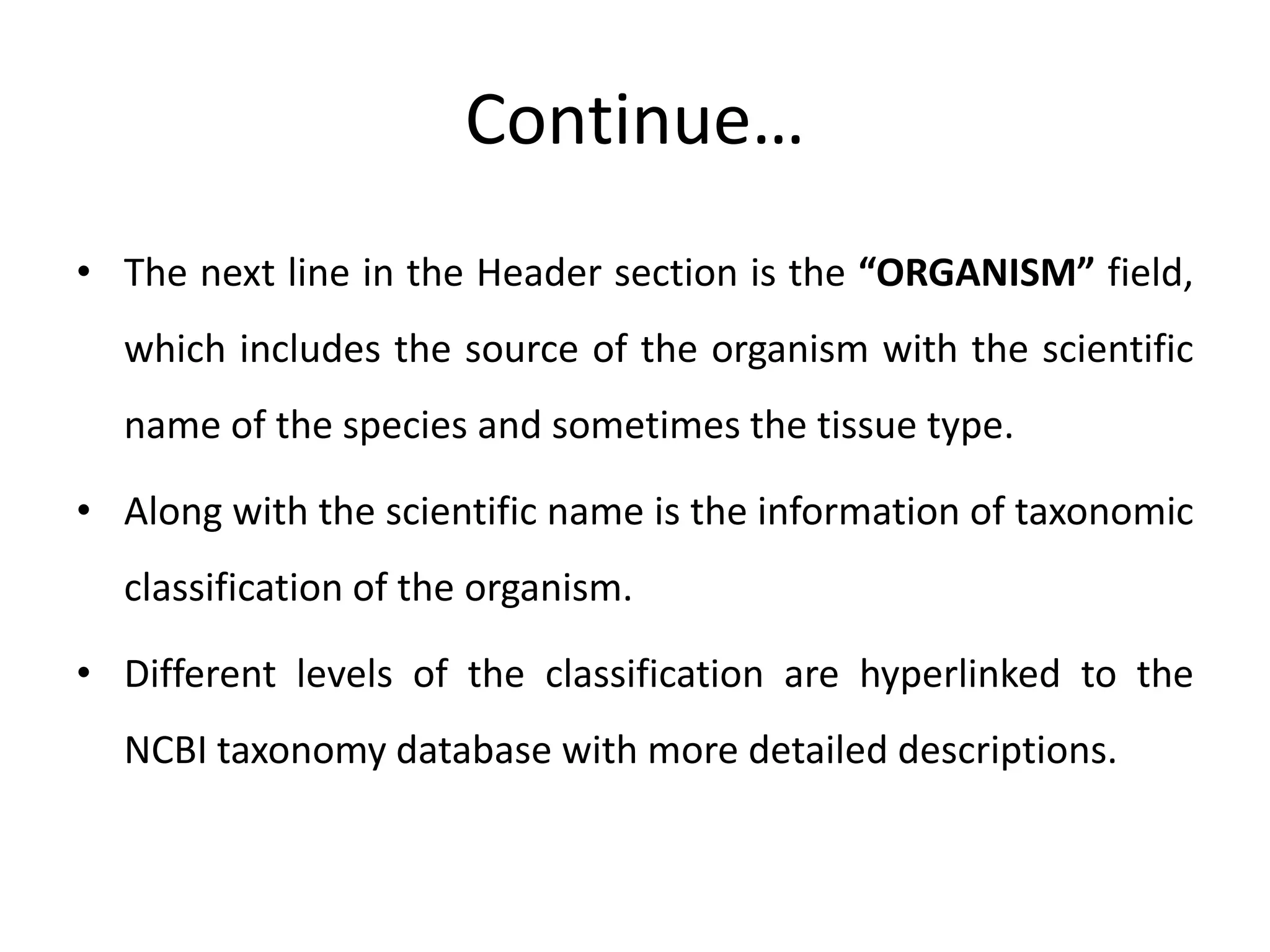 Continue…
• The next line in the Header section is the “ORGANISM” field,
which includes the source of the organism with the scientific
name of the species and sometimes the tissue type.
• Along with the scientific name is the information of taxonomic
classification of the organism.
• Different levels of the classification are hyperlinked to the
NCBI taxonomy database with more detailed descriptions.
 