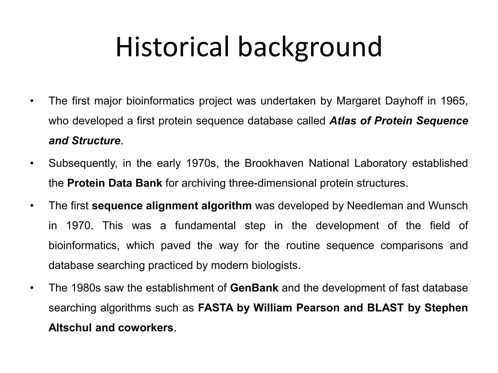 Historical background
• The first major bioinformatics project was undertaken by Margaret Dayhoff in 1965,
who developed a first protein sequence database called Atlas of Protein Sequence
and Structure.
• Subsequently, in the early 1970s, the Brookhaven National Laboratory established
the Protein Data Bank for archiving three-dimensional protein structures.
• The first sequence alignment algorithm was developed by Needleman and Wunsch
in 1970. This was a fundamental step in the development of the field of
bioinformatics, which paved the way for the routine sequence comparisons and
database searching practiced by modern biologists.
• The 1980s saw the establishment of GenBank and the development of fast database
searching algorithms such as FASTA by William Pearson and BLAST by Stephen
Altschul and coworkers.
 